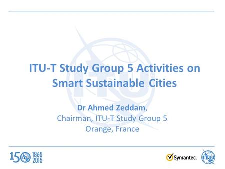 ITU-T Study Group 5 Activities on Smart Sustainable Cities Dr Ahmed Zeddam, Chairman, ITU-T Study Group 5 Orange, France.