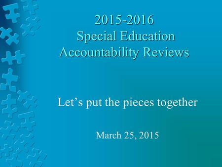 2015-2016 Special Education Accountability Reviews Let’s put the pieces together March 25, 2015.