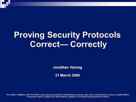 Proving Security Protocols Correct— Correctly Jonathan Herzog 21 March 2006 The author's affiliation with The MITRE Corporation is provided for identification.