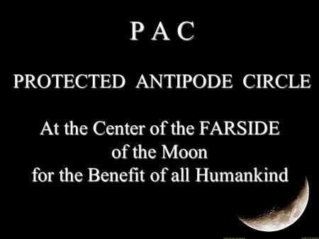 P A C PROTECTED ANTIPODE CIRCLE At the Center of the FARSIDE of the Moon for the Benefit of all Humankind P A C PROTECTED ANTIPODE CIRCLE At the Center.