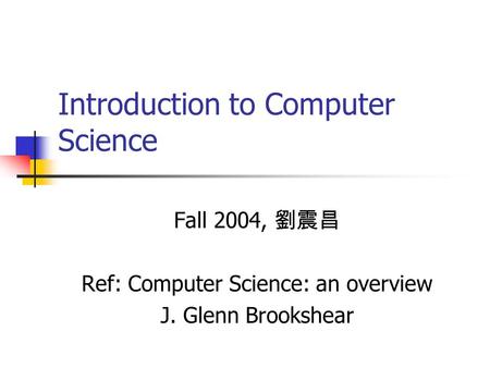 Introduction to Computer Science Fall 2004, 劉震昌 Ref: Computer Science: an overview J. Glenn Brookshear.