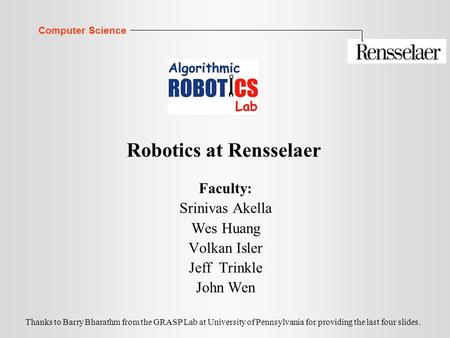 Computer Science Robotics at Rensselaer Faculty: Srinivas Akella Wes Huang Volkan Isler Jeff Trinkle John Wen Thanks to Barry Bharathm from the GRASP Lab.