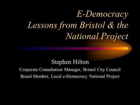 E-Democracy Lessons from Bristol & the National Project Stephen Hilton Corporate Consultation Manager, Bristol City Council Board Member, Local e-Democracy.