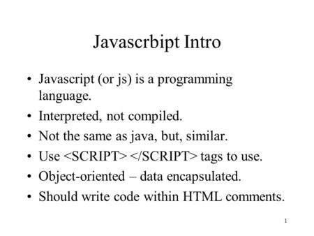 1 Javascrbipt Intro Javascript (or js) is a programming language. Interpreted, not compiled. Not the same as java, but, similar. Use tags to use. Object-oriented.