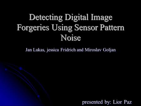 Detecting Digital Image Forgeries Using Sensor Pattern Noise presented by: Lior Paz Jan Lukas, jessica Fridrich and Miroslav Goljan.