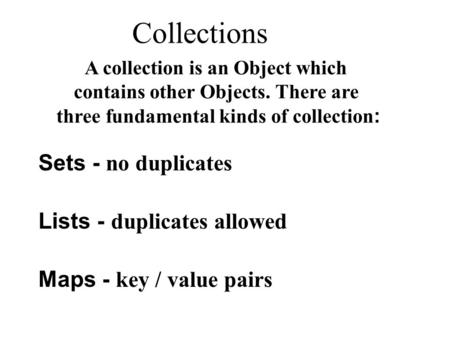 Collections Sets - no duplicates Lists - duplicates allowed Maps - key / value pairs A collection is an Object which contains other Objects. There are.