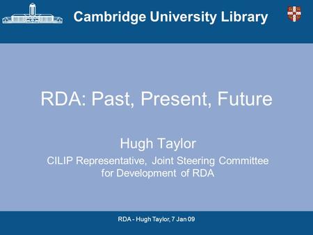 Cambridge University Library RDA - Hugh Taylor, 7 Jan 09 RDA: Past, Present, Future Hugh Taylor CILIP Representative, Joint Steering Committee for Development.