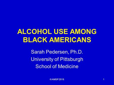 ALCOHOL USE AMONG BLACK AMERICANS Sarah Pedersen, Ph.D. University of Pittsburgh School of Medicine © AMSP 20151.