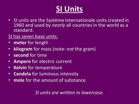 SI Units SI units are the Système Internationale units created in 1960 and used by nearly all countries in the world as a standard. SI has seven base units: