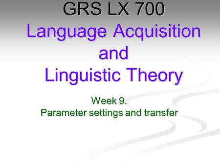 Week 9. Parameter settings and transfer GRS LX 700 Language Acquisition and Linguistic Theory.