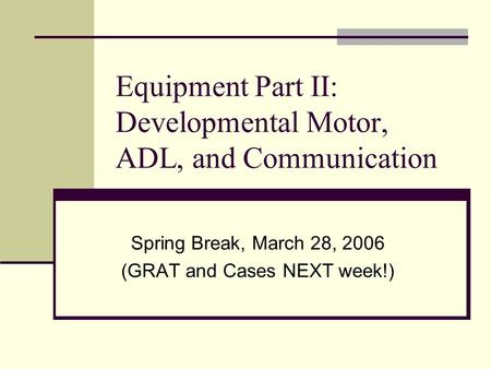 Equipment Part II: Developmental Motor, ADL, and Communication Spring Break, March 28, 2006 (GRAT and Cases NEXT week!)