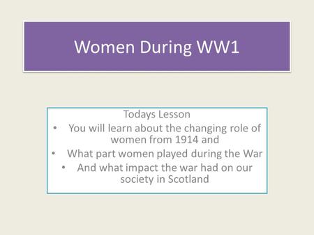 Women During WW1 Todays Lesson You will learn about the changing role of women from 1914 and What part women played during the War And what impact the.