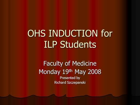 OHS INDUCTION for ILP Students Faculty of Medicine Monday 19 th May 2008 Presented by Richard Szczepanski.