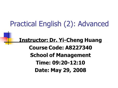 Practical English (2): Advanced Instructor: Dr. Yi-Cheng Huang Course Code: A8227340 School of Management Time: 09:20-12:10 Date: May 29, 2008.