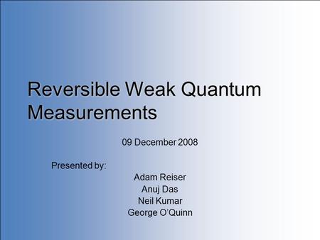 Reversible Weak Quantum Measurements 09 December 2008 Presented by: Adam Reiser Anuj Das Neil Kumar George O’Quinn.