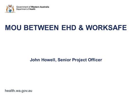 MOU BETWEEN EHD & WORKSAFE John Howell, Senior Project Officer.