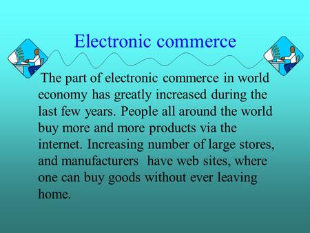 Electronic commerce The part of electronic commerce in world economy has greatly increased during the last few years. People all around the world buy more.