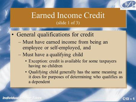 C13 – 1 Individual Income Taxes Earned Income Credit (slide 1 of 3) General qualifications for credit –Must have earned income from being an employee or.