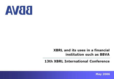 May 2006 13th XBRL International Conference XBRL and its uses in a financial institution such as BBVA.