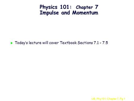 UB, Phy101: Chapter 7, Pg 1 Physics 101: Chapter 7 Impulse and Momentum l Today’s lecture will cover Textbook Sections 7.1 - 7.5.