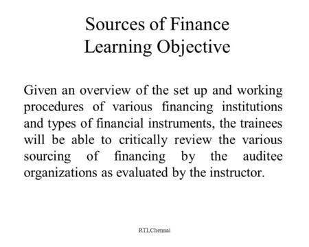 RTI,Chennai Sources of Finance Learning Objective Given an overview of the set up and working procedures of various financing institutions and types of.