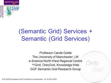EGC2005 European Grid Conference,Amsterdam, 14-16 Feb 2005 (Semantic Grid) Services + Semantic (Grid Services) Professor Carole Goble The University of.