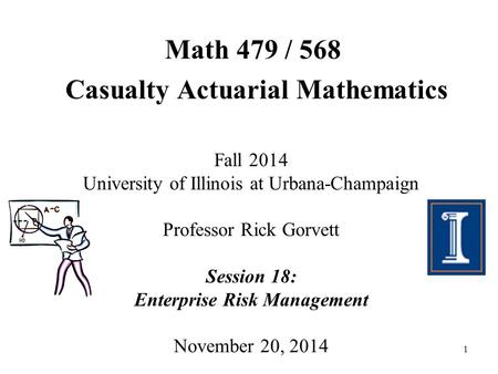 1 Math 479 / 568 Casualty Actuarial Mathematics Fall 2014 University of Illinois at Urbana-Champaign Professor Rick Gorvett Session 18: Enterprise Risk.