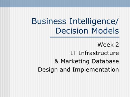 Business Intelligence/ Decision Models Week 2 IT Infrastructure & Marketing Database Design and Implementation.