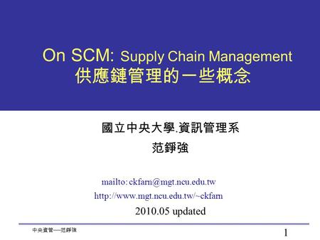 1 中央資管 ── 范錚強 On SCM: Supply Chain Management 供應鏈管理的一些概念 國立中央大學. 資訊管理系 范錚強 mailto:  2010.05 updated.