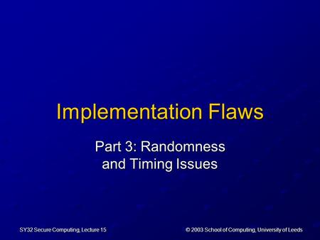 © 2003 School of Computing, University of Leeds SY32 Secure Computing, Lecture 15 Implementation Flaws Part 3: Randomness and Timing Issues.