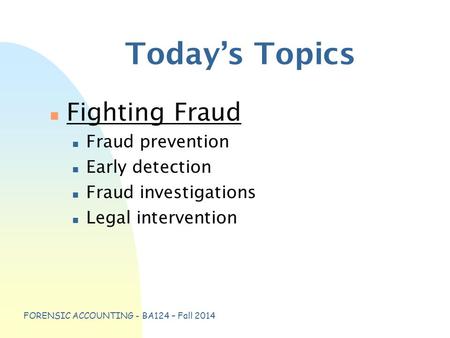 FORENSIC ACCOUNTING - BA124 – Fall 2014 Today’s Topics n Fighting Fraud n Fraud prevention n Early detection n Fraud investigations n Legal intervention.