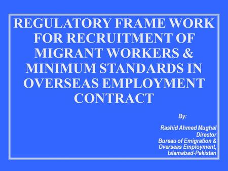 REGULATORY FRAME WORK FOR RECRUITMENT OF MIGRANT WORKERS & MINIMUM STANDARDS IN OVERSEAS EMPLOYMENT CONTRACT By: Rashid Ahmed Mughal Director Bureau of.
