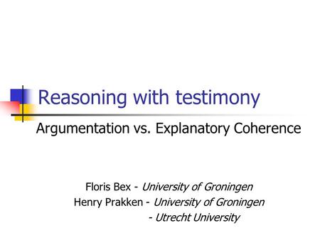 Reasoning with testimony Argumentation vs. Explanatory Coherence Floris Bex - University of Groningen Henry Prakken - University of Groningen - Utrecht.