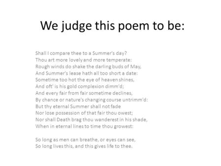 We judge this poem to be: Shall I compare thee to a Summer's day? Thou art more lovely and more temperate: Rough winds do shake the darling buds of May,