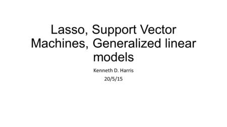 Lasso, Support Vector Machines, Generalized linear models Kenneth D. Harris 20/5/15.