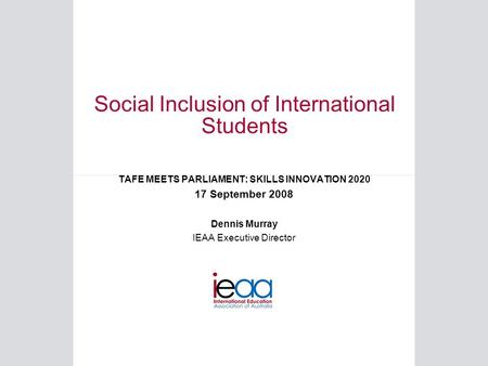Social Inclusion of International Students TAFE MEETS PARLIAMENT: SKILLS INNOVATION 2020 17 September 2008 Dennis Murray IEAA Executive Director.