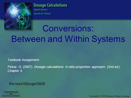 Copyright © 2008 Thomson Delmar Learning Conversions: Between and Within Systems Revised KBurger0808 Textbook Assignment: Pickar, G. (2007). Dosage calculations: