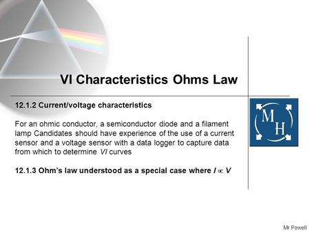 Mr Powell VI Characteristics Ohms Law 12.1.2 Current/voltage characteristics For an ohmic conductor, a semiconductor diode and a filament lamp Candidates.