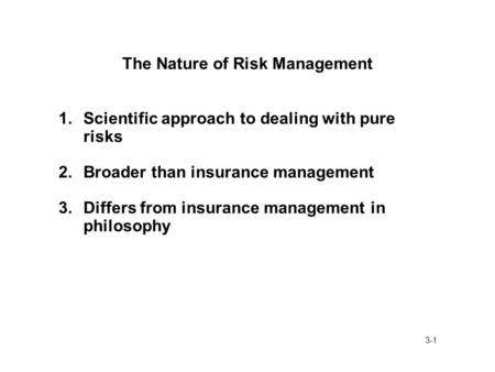 3-1 The Nature of Risk Management 1.Scientific approach to dealing with pure risks 2.Broader than insurance management 3.Differs from insurance management.