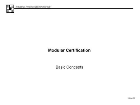 Industrial Avionics Working Group 18/04/07 Modular Certification Basic Concepts.