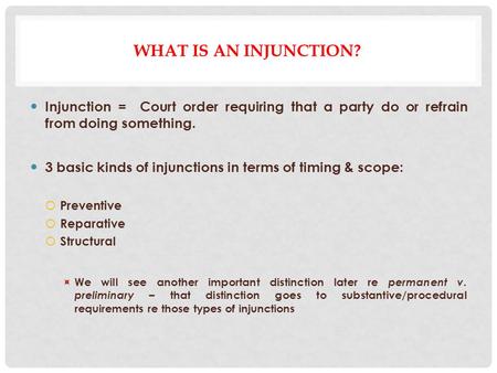 WHAT IS AN INJUNCTION? Injunction = Court order requiring that a party do or refrain from doing something. 3 basic kinds of injunctions in terms of timing.