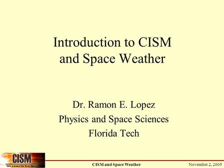 November 2, 2005 CISM and Space Weather Introduction to CISM and Space Weather Dr. Ramon E. Lopez Physics and Space Sciences Florida Tech.