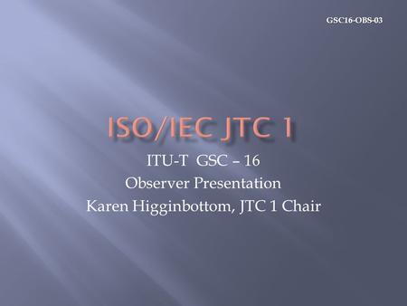 GSC16-OBS-03 ITU-T GSC – 16 Observer Presentation Karen Higginbottom, JTC 1 Chair.
