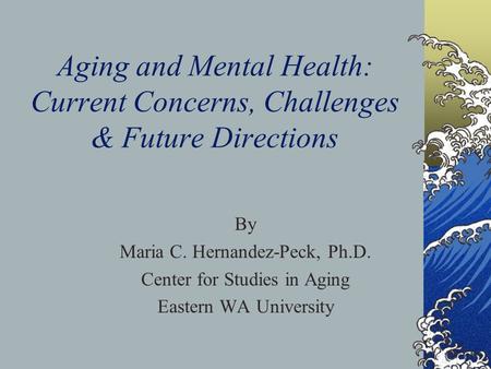 Aging and Mental Health: Current Concerns, Challenges & Future Directions By Maria C. Hernandez-Peck, Ph.D. Center for Studies in Aging Eastern WA University.