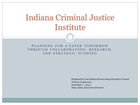 PLANNING FOR A SAFER TOMORROW THROUGH COLLABORATION, RESEARCH, AND STRATEGIC FUNDING Indiana Criminal Justice Institute Prepared for the Indiana Prosecuting.