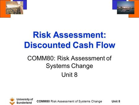 Unit 8 University of Sunderland COMM80 Risk Assessment of Systems Change Risk Assessment: Discounted Cash Flow COMM80: Risk Assessment of Systems Change.