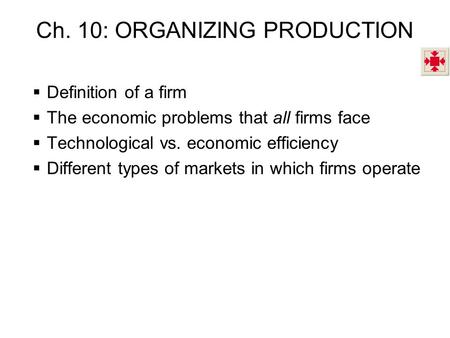 Ch. 10: ORGANIZING PRODUCTION  Definition of a firm  The economic problems that all firms face  Technological vs. economic efficiency  Different types.
