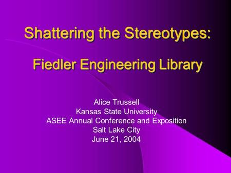 Shattering the Stereotypes: Fiedler Engineering Library Alice Trussell Kansas State University ASEE Annual Conference and Exposition Salt Lake City June.