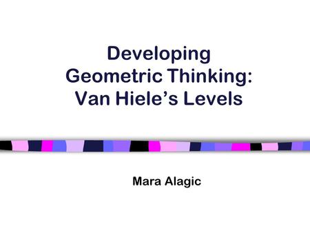 Developing Geometric Thinking: Van Hiele’s Levels Mara Alagic.