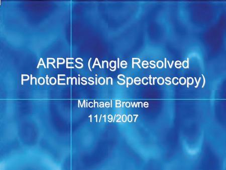 ARPES (Angle Resolved PhotoEmission Spectroscopy) Michael Browne 11/19/2007.